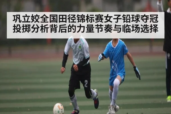 巩立姣全国田径锦标赛女子铅球夺冠投掷分析背后的力量节奏与临场选择