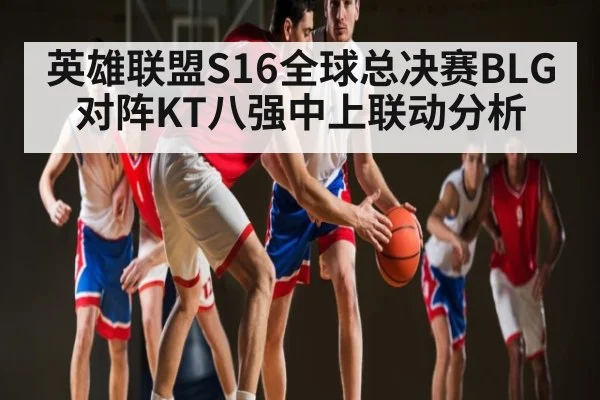 英雄联盟S16全球总决赛BLG对阵KT八强中上联动分析