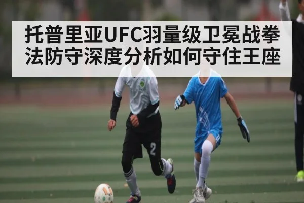 托普里亚UFC羽量级卫冕战拳法防守深度分析如何守住王座